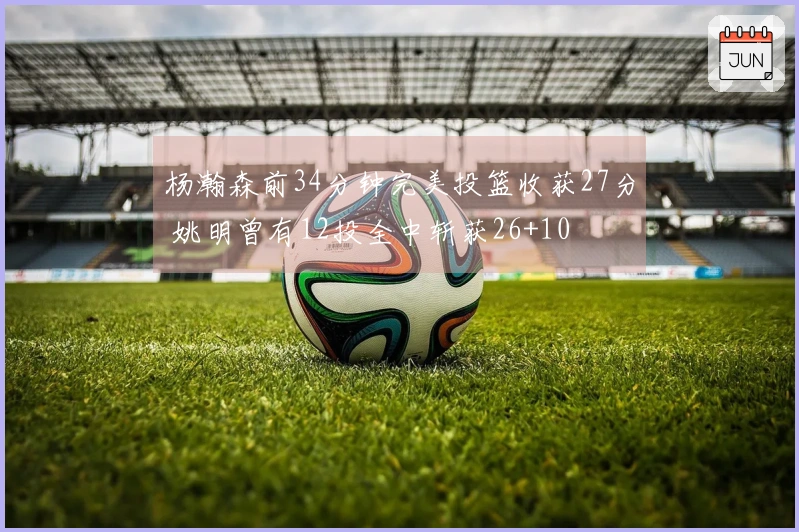 杨瀚森前34分钟完美投篮收获27分 姚明曾有12投全中斩获26+10