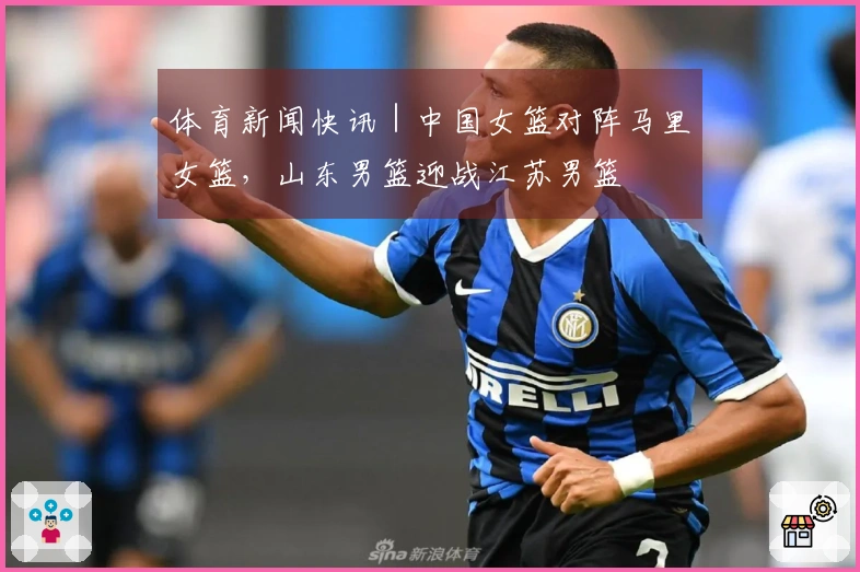 体育新闻快讯｜中国女篮对阵马里女篮，山东男篮迎战江苏男篮
