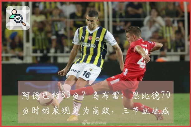 阿德巴约83分？乌布雷：恩比德70分时的表现更为高效，三节就达成