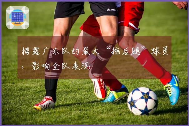 揭露广东队的最大“拖后腿”球员，影响全队表现