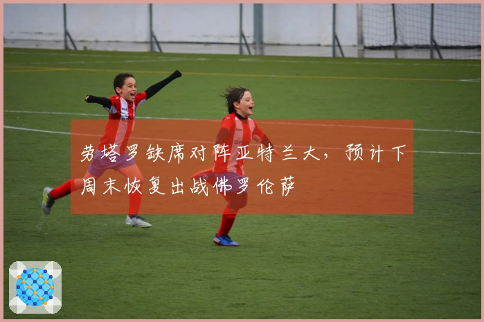 劳塔罗缺席对阵亚特兰大，预计下周末恢复出战佛罗伦萨