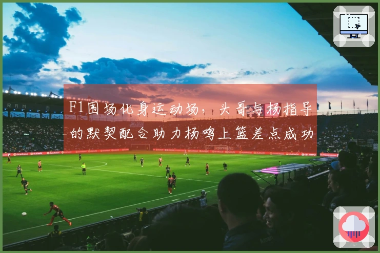 F1围场化身运动场，头哥与杨指导的默契配合助力杨鸣上篮差点成功