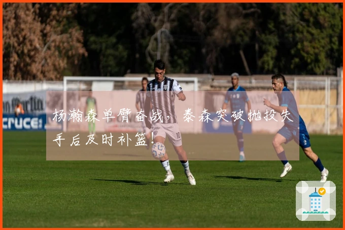 杨瀚森单臂奋战，泰森突破抛投失手后及时补篮！