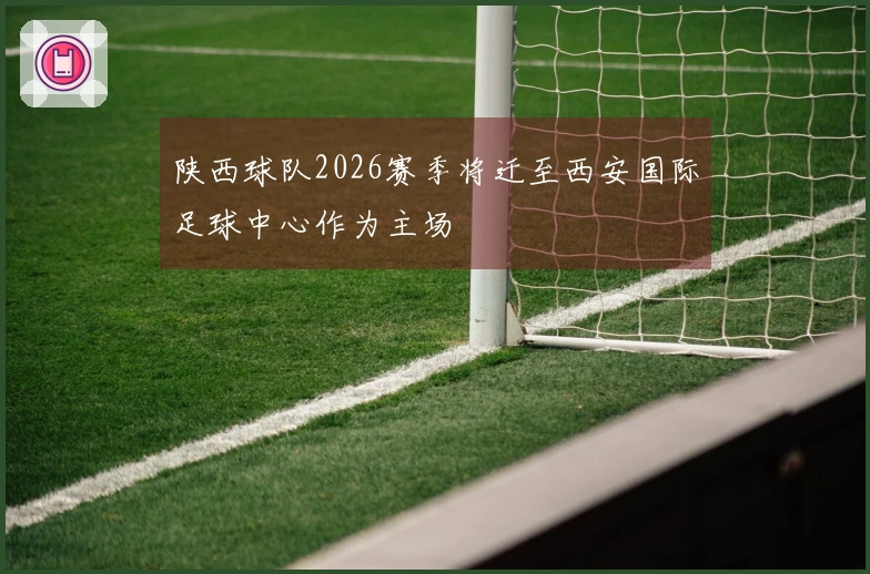 陕西球队2026赛季将迁至西安国际足球中心作为主场