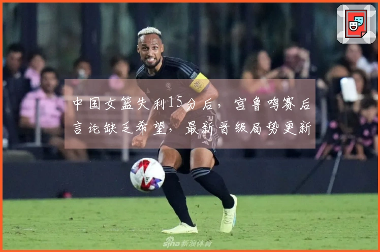 中国女篮失利15分后，宫鲁鸣赛后言论缺乏希望，最新晋级局势更新