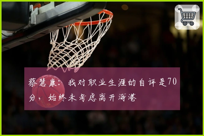 蔡慧康：我对职业生涯的自评是70分，始终未考虑离开海港