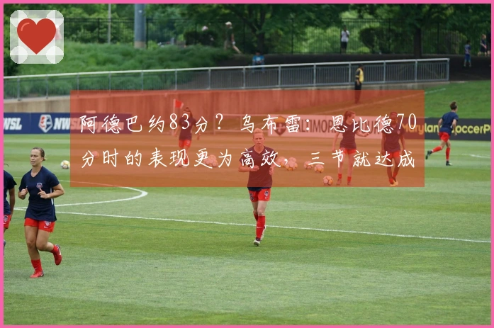 阿德巴约83分？乌布雷：恩比德70分时的表现更为高效，三节就达成