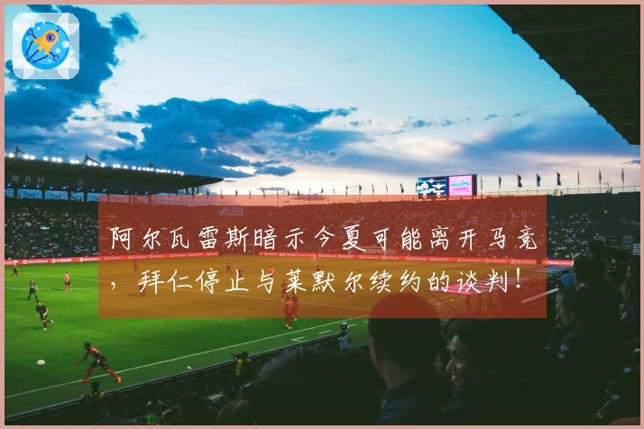 阿尔瓦雷斯暗示今夏可能离开马竞，拜仁停止与莱默尔续约的谈判！
