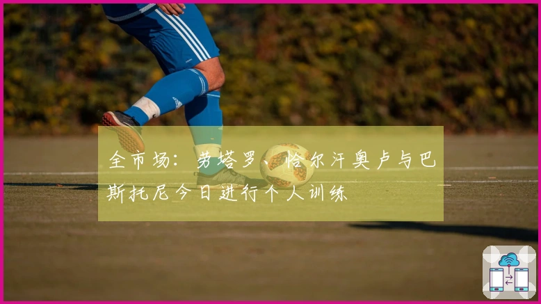 全市场：劳塔罗、恰尔汗奥卢与巴斯托尼今日进行个人训练