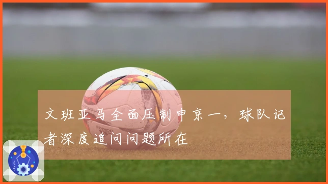 文班亚马全面压制申京一，球队记者深度追问问题所在