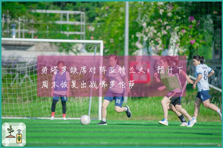 劳塔罗缺席对阵亚特兰大，预计下周末恢复出战佛罗伦萨