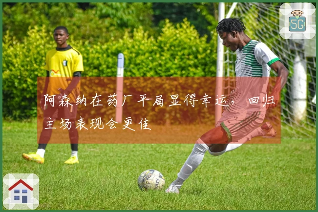 阿森纳在药厂平局显得幸运，回归主场表现会更佳