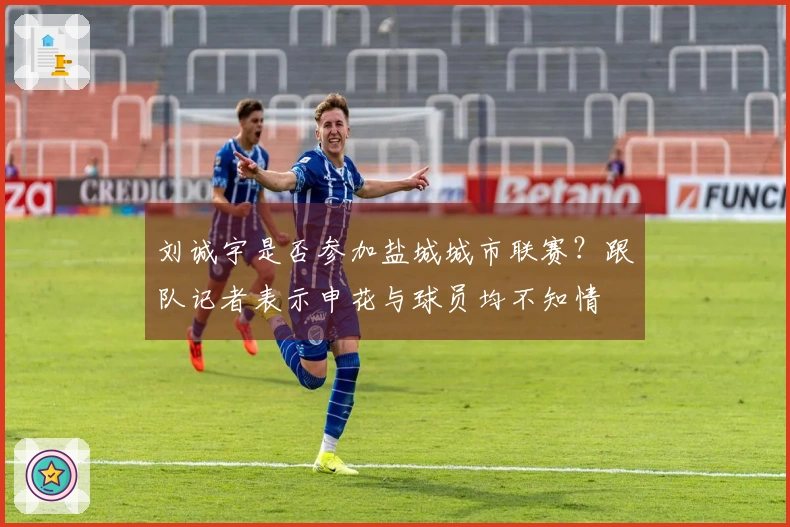 刘诚宇是否参加盐城城市联赛？跟队记者表示申花与球员均不知情