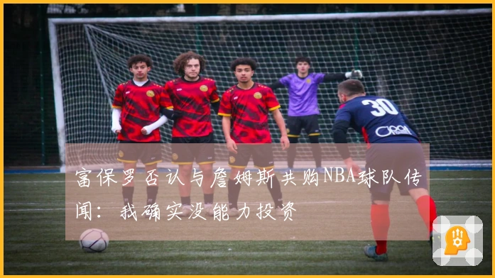 富保罗否认与詹姆斯共购NBA球队传闻：我确实没能力投资