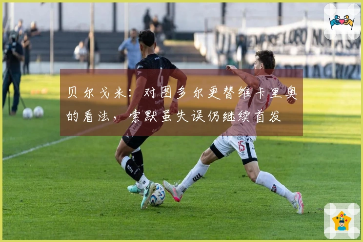 贝尔戈米：对图多尔更替维卡里奥的看法，索默虽失误仍继续首发