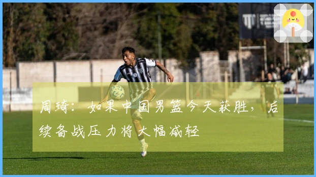 周琦：如果中国男篮今天获胜，后续备战压力将大幅减轻