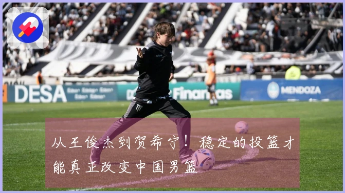 从王俊杰到贺希宁！稳定的投篮才能真正改变中国男篮